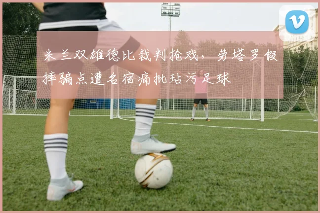 米兰双雄德比裁判抢戏，劳塔罗假摔骗点遭名宿痛批玷污足球