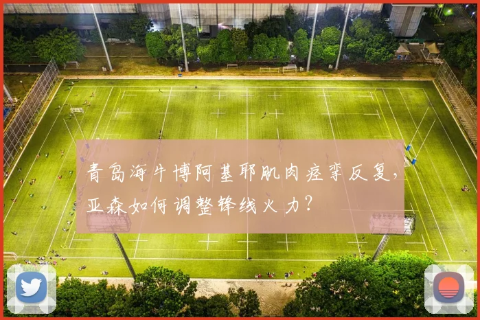 青岛海牛博阿基耶肌肉痉挛反复,亚森如何调整锋线火力?