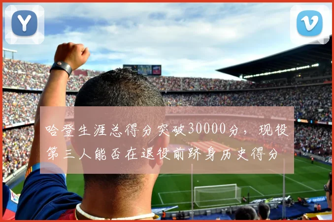 哈登生涯总得分突破30000分,现役第三人能否在退役前跻身历史得分榜前十?