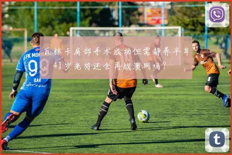 瓦林卡肩部手术成功但需静养半年,41岁老将还会再战澳网吗?
