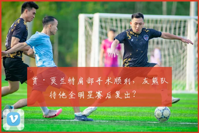 贾·莫兰特肩部手术顺利,灰熊队期待他全明星赛后复出?