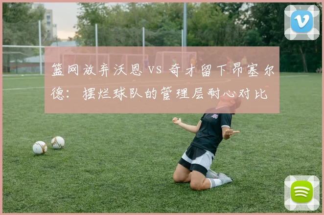 篮网放弃沃恩 vs 奇才留下昂塞尔德：摆烂球队的管理层耐心对比