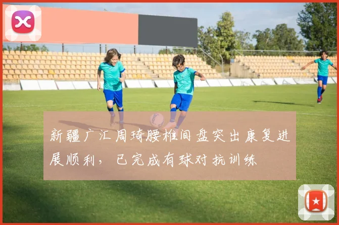 新疆广汇周琦腰椎间盘突出康复进展顺利,已完成有球对抗训练