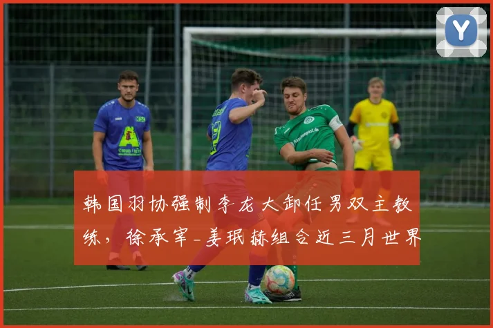 韩国羽协强制李龙大卸任男双主教练,徐承宰_姜珉赫组合近三月世界排名反升两位