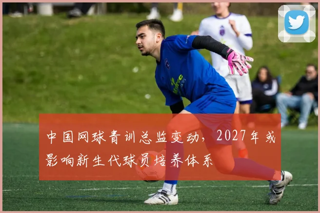 中国网球青训总监变动，2027年或影响新生代球员培养体系
